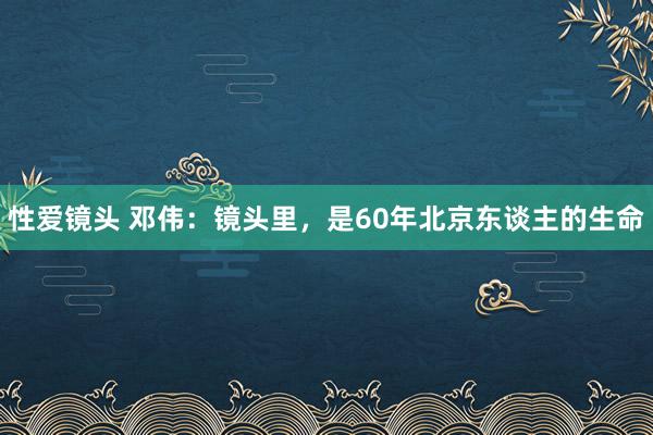 性爱镜头 邓伟：镜头里，是60年北京东谈主的生命