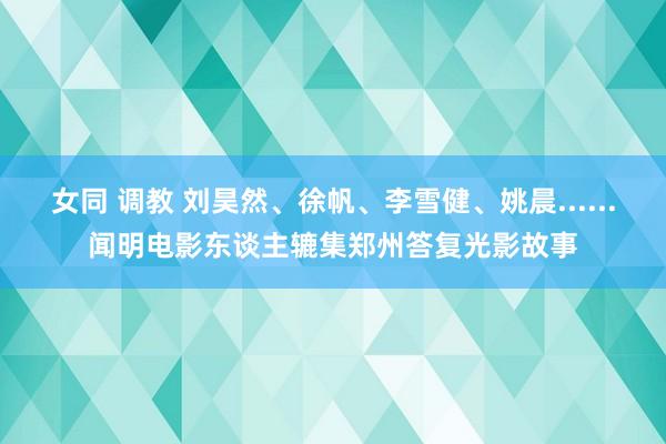 女同 调教 刘昊然、徐帆、李雪健、姚晨......闻明电影东谈主辘集郑州答复光影故事