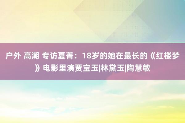 户外 高潮 专访夏菁：18岁的她在最长的《红楼梦》电影里演贾宝玉|林黛玉|陶慧敏