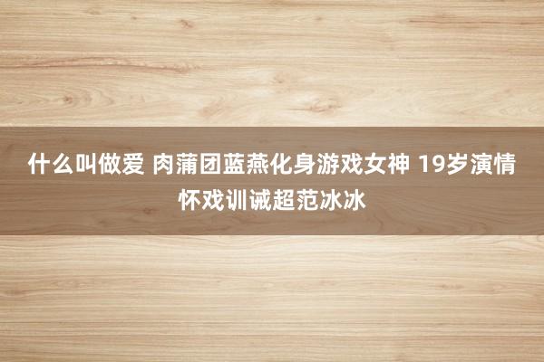 什么叫做爱 肉蒲团蓝燕化身游戏女神 19岁演情怀戏训诫超范冰冰