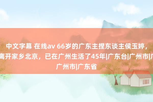 中文字幕 在线av 66岁的广东主捏东谈主侯玉婷，21岁离开家乡北京，已在广州生活了45年|广东台|广州市|广东省