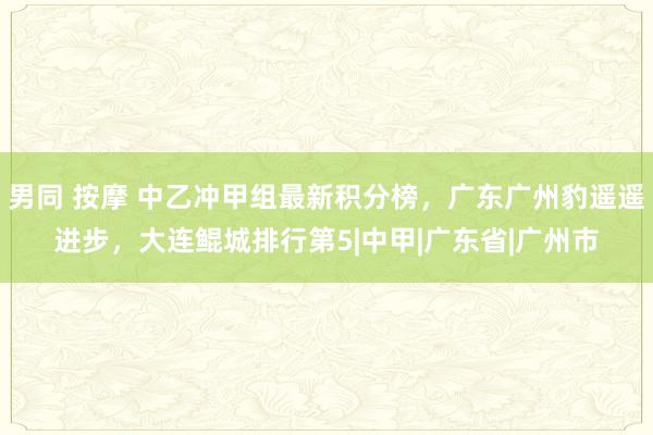 男同 按摩 中乙冲甲组最新积分榜，广东广州豹遥遥进步，大连鲲城排行第5|中甲|广东省|广州市