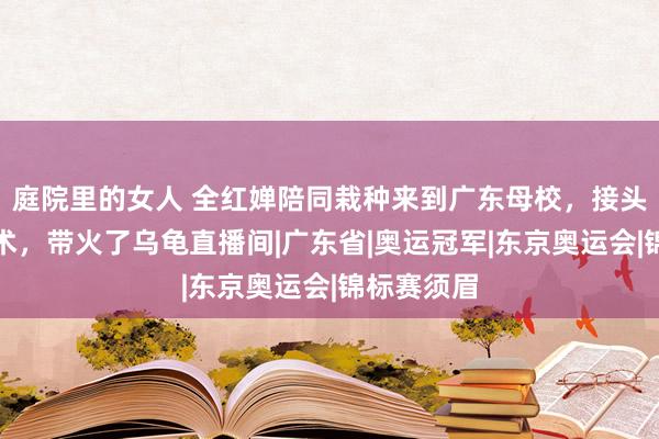 庭院里的女人 全红婵陪同栽种来到广东母校，接头水耗尽失术，带火了乌龟直播间|广东省|奥运冠军|东京奥运会|锦标赛须眉