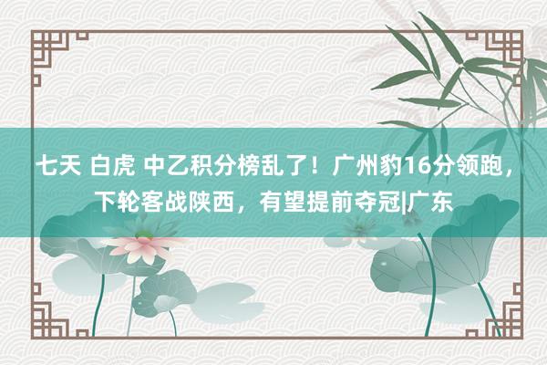 七天 白虎 中乙积分榜乱了！广州豹16分领跑，下轮客战陕西，有望提前夺冠|广东