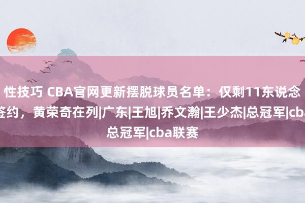 性技巧 CBA官网更新摆脱球员名单：仅剩11东说念主未签约，黄荣奇在列|广东|王旭|乔文瀚|王少杰|总冠军|cba联赛