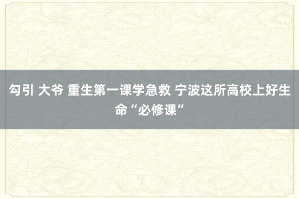 勾引 大爷 重生第一课学急救 宁波这所高校上好生命“必修课”