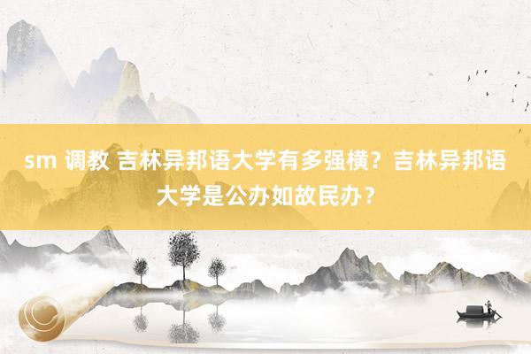 sm 调教 吉林异邦语大学有多强横？吉林异邦语大学是公办如故民办？