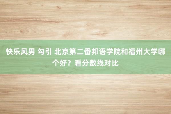 快乐风男 勾引 北京第二番邦语学院和福州大学哪个好？看分数线对比