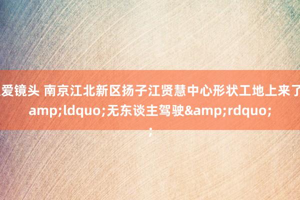 性爱镜头 南京江北新区扬子江贤慧中心形状工地上来了&ldquo;无东谈主驾驶&rdquo;