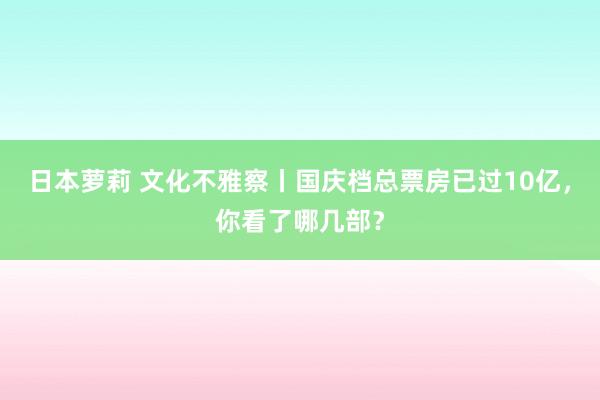 日本萝莉 文化不雅察丨国庆档总票房已过10亿，你看了哪几部？