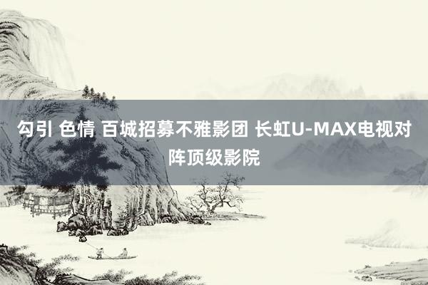 勾引 色情 百城招募不雅影团 长虹U-MAX电视对阵顶级影院