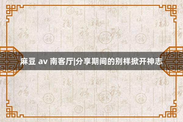 麻豆 av 南客厅|分享期间的别样掀开神志