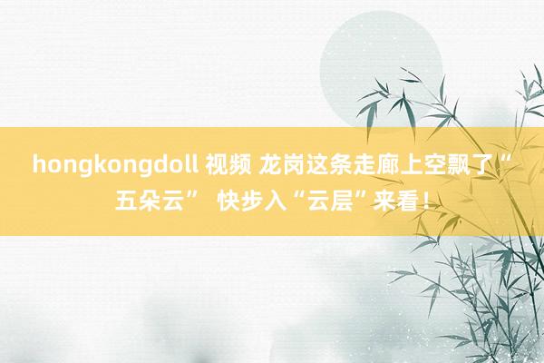 hongkongdoll 视频 龙岗这条走廊上空飘了“五朵云”  快步入“云层”来看！