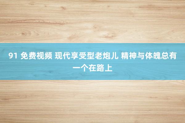 91 免费视频 现代享受型老炮儿 精神与体魄总有一个在路上