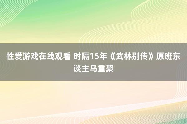 性爱游戏在线观看 时隔15年《武林别传》原班东谈主马重聚