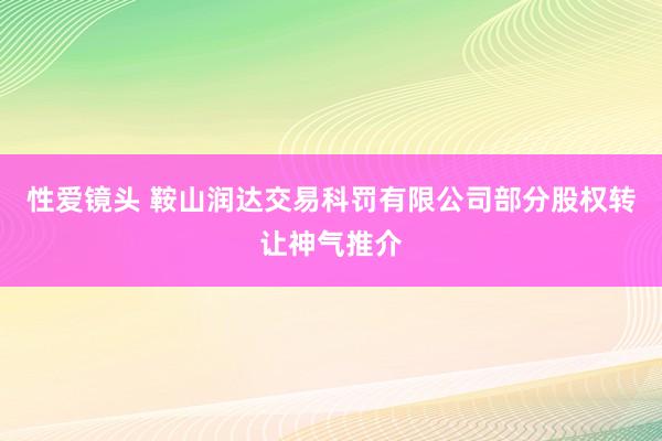 性爱镜头 鞍山润达交易科罚有限公司部分股权转让神气推介