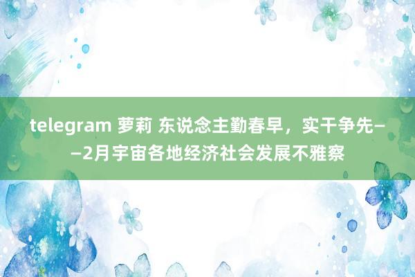 telegram 萝莉 东说念主勤春早，实干争先——2月宇宙各地经济社会发展不雅察