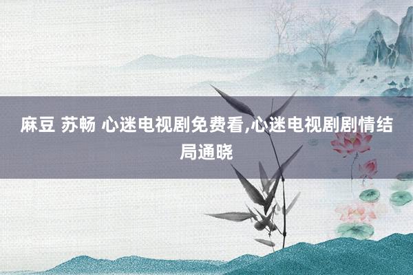 麻豆 苏畅 心迷电视剧免费看，心迷电视剧剧情结局通晓