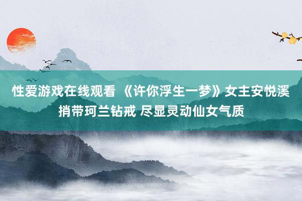 性爱游戏在线观看 《许你浮生一梦》女主安悦溪捎带珂兰钻戒 尽显灵动仙女气质