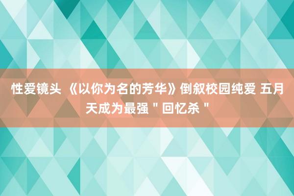 性爱镜头 《以你为名的芳华》倒叙校园纯爱 五月天成为最强＂回忆杀＂