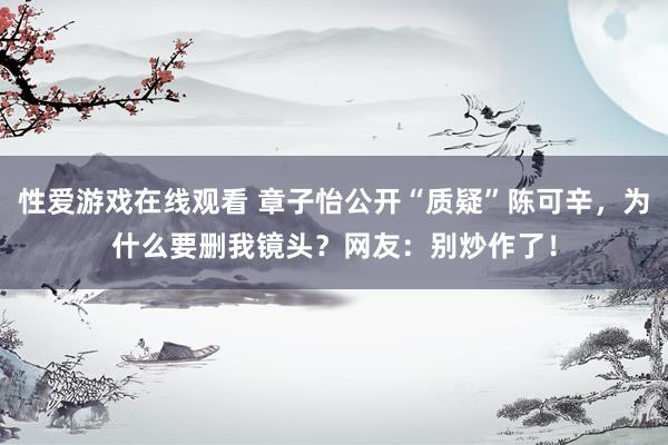 性爱游戏在线观看 章子怡公开“质疑”陈可辛，为什么要删我镜头？网友：别炒作了！