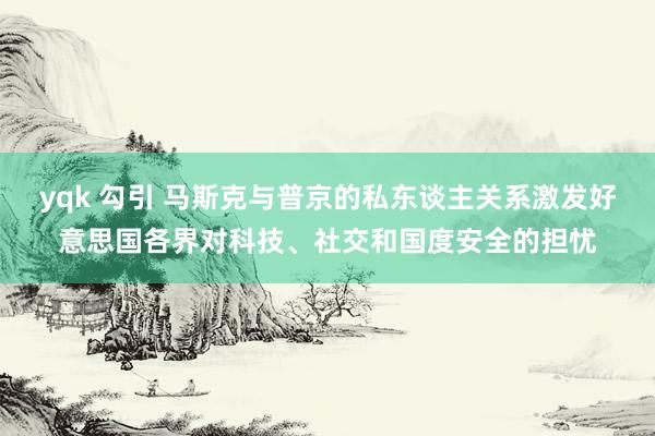 yqk 勾引 马斯克与普京的私东谈主关系激发好意思国各界对科技、社交和国度安全的担忧