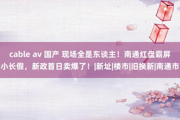 cable av 国产 现场全是东谈主！南通红盘霸屏小长假，新政首日卖爆了！|新址|楼市|旧换新|南通市