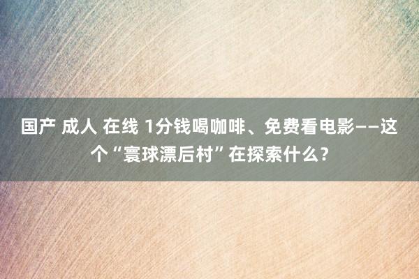 国产 成人 在线 1分钱喝咖啡、免费看电影——这个“寰球漂后村”在探索什么？