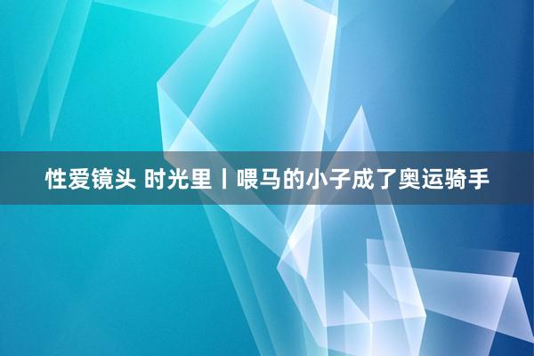 性爱镜头 时光里丨喂马的小子成了奥运骑手