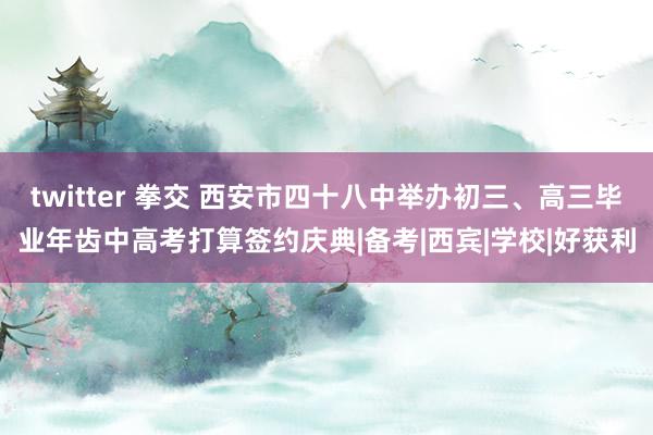 twitter 拳交 西安市四十八中举办初三、高三毕业年齿中高考打算签约庆典|备考|西宾|学校|好获利