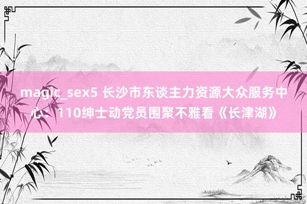 magic_sex5 长沙市东谈主力资源大众服务中心：110绅士动党员围聚不雅看《长津湖》