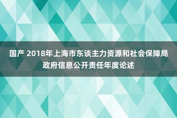 国产 2018年上海市东谈主力资源和社会保障局政府信息公开责任年度论述