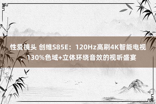 性爱镜头 创维S85E：120Hz高刷4K智能电视，130%色域+立体环绕音效的视听盛宴