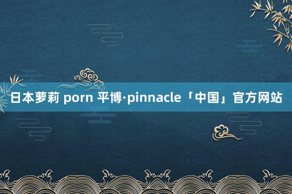 日本萝莉 porn 平博·pinnacle「中国」官方网站