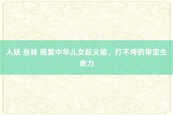 人妖 丝袜 规复中华儿女起义输、打不垮的审定生命力