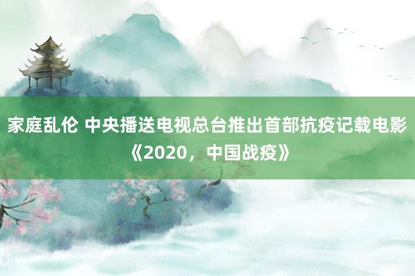 家庭乱伦 中央播送电视总台推出首部抗疫记载电影《2020，中国战疫》