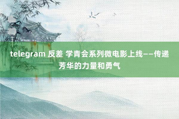 telegram 反差 学青会系列微电影上线——传递芳华的力量和勇气